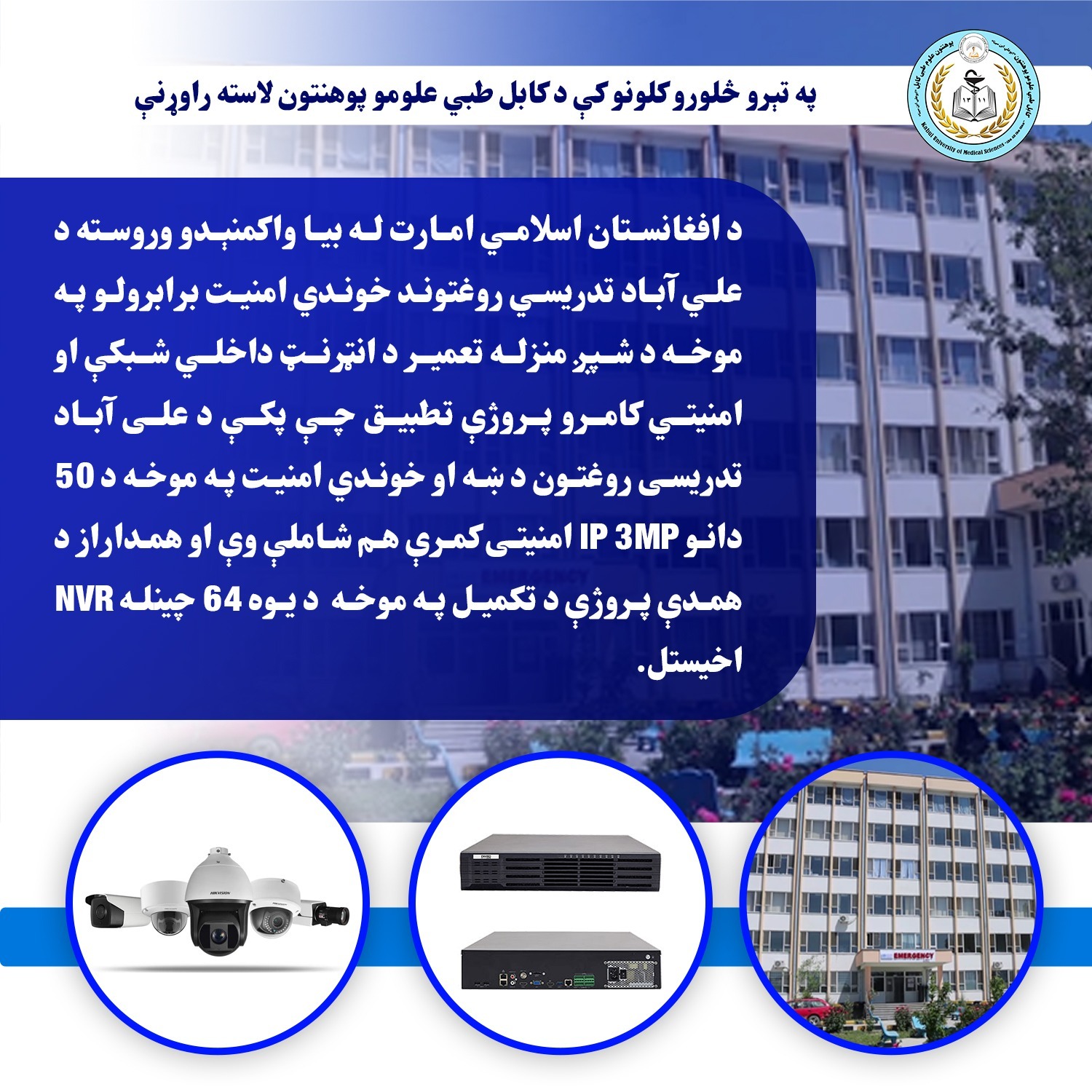 د علي آباد تدریسي روغتوند خوندي امنیت برابرولو په موخه د شپږ منزله تعمیر د انټرنټ داخلي شبکې او امنیتي کامرو پروژې تطبیق چې پکې د علی آباد تدریسی روغتون د ښه او خوندي امنیت په موخه د 50 دانو IP 3MP امنیتی کمرې هم شاملې وې او همداراز د همدې پروژې د تکمیل په موخه  د یوه 64 چینله NVR  اخیستل.  #په_تېرو_څلورو_کلونو_کې_د_کابل_طبي_علومو_پوهنتون_مهمې_لاسته_راوړنې #دویم_پوسټر